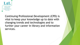 Continuing Professional Development (CPD) is
vital to keep your knowledge up to date with
changing trends and technologies and to
further your career in library and information
services.
 