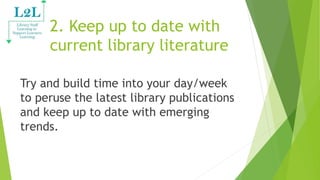 2. Keep up to date with
current library literature
Try and build time into your day/week
to peruse the latest library publications
and keep up to date with emerging
trends.
 