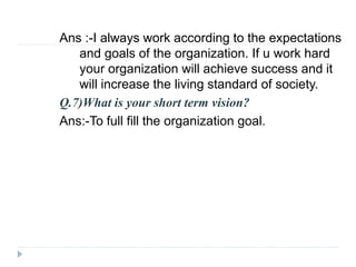Ans :-I always work according to the expectations 
and goals of the organization. If u work hard 
your organization will achieve success and it 
will increase the living standard of society. 
Q.7)What is your short term vision? 
Ans:-To full fill the organization goal. 
 