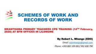SCHEMES OF WORK AND
RECORDS OF WORK
MKANTHAMA PRIMARY TEACHERS CPD TRAINING (14TH February,
2020) AT BFM OFFICES IN LILONGWE
By Robert L. Mhango (EDO)
Email: roljmhango@gmail.com
Phone: +265 882 109 081/ 992 608 790
 