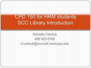 CPD 150 for HRM students
 SCC Library Introduction

          Danielle Carlock
           480 425 6765
  d.carlock@sccmail.maricopa.edu
 