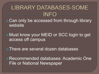 Can only be accessed from through library
website
Must know your MEID or SCC login to get
access off campus
There are several dozen databases
Recommended databases: Academic One
File or National Newspaper
 