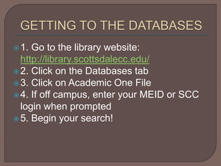1. Go to the library website:
http://library.scottsdalecc.edu/
2. Click on the Databases tab
3. Click on Academic One File
4. If off campus, enter your MEID or SCC
login when prompted
5. Begin your search!
 