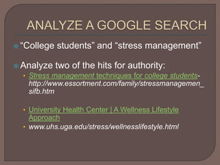  “College students” and “stress management”
 Analyze two of the hits for authority:
• Stress management techniques for college students-
http://www.essortment.com/family/stressmanagemen_
sifb.htm
• University Health Center | A Wellness Lifestyle
Approach
• www.uhs.uga.edu/stress/wellnesslifestyle.html
 