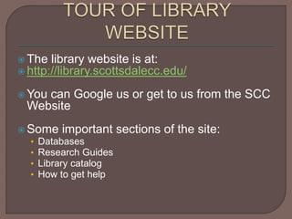  The library website is at:
 http://library.scottsdalecc.edu/
 You can Google us or get to us from the SCC
Website
 Some important sections of the site:
• Databases
• Research Guides
• Library catalog
• How to get help
 