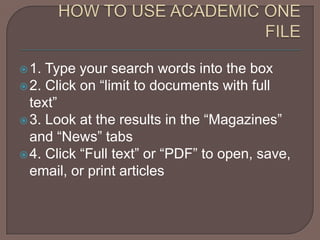 HOW TO USE ACADEMIC ONE FILE1. Type your search words into the box2. Click on “limit to documents with full text”3. Look at the results in the “Magazines” and “News” tabs4. Click “Full text” or “PDF” to open, save, email, or print articles