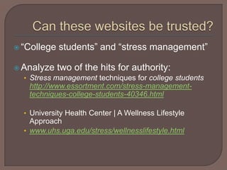 Can these websites be trusted?“College students” and “stress management”Analyze two of the hits for authority:Stress management techniques for college students http://www.essortment.com/stress-management-techniques-college-students-40346.htmlUniversity Health Center | A Wellness Lifestyle Approachwww.uhs.uga.edu/stress/wellnesslifestyle.html