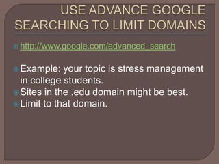 USE ADVANCE GOOGLE SEARCHING TO LIMIT DOMAINShttp://www.google.com/advanced_searchExample: your topic is stress management in college students. Sites in the .edu domain might be best. Limit to that domain.