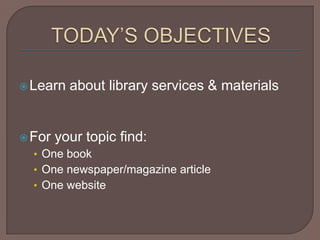 TODAY’S OBJECTIVESLearn about library services & materialsFor your topic find:One bookOne newspaper/magazine articleOne website  