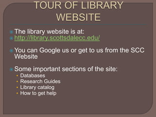 TOUR OF LIBRARY WEBSITEThe library website is at:http://library.scottsdalecc.edu/You can Google us or get to us from the SCC WebsiteSome important sections of the site:		DatabasesResearch GuidesLibrary catalogHow to get help