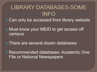 LIBRARY DATABASES-SOME INFOCan only be accessed from library websiteMust know your MEID to get access off campusThere are several dozen databasesRecommended databases: Academic One File or National Newspapers