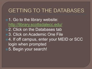 GETTING TO THE DATABASES1. Go to the library website: http://library.scottsdalecc.edu/2. Click on the Databases tab3. Click on Academic One File 4. If off campus, enter your MEID or SCC login when prompted5. Begin your search!