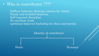 • Who is contributor ????
Selfless behavior showing concern for others.
Frank and truthful behavior.
Self-imposed discipline.
Do excellent work.
sprititual behavior backedup by ehics and morals.
Identity of contributor
Static Dynamic
 