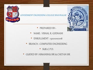 GOVERNMENT ENGINEERING COLLEGE BHAVNAGAR
• PREPAIRED BY:-
• NAME : VISHAL R. GODHANI
• ENROLLMENT : 150210107018
• BRANCH : COMPUTER ENGINEERING
• SUB.:C.P.D.
• GUIDED BY :HIMANSHU SIR & CHETAN SIR
 