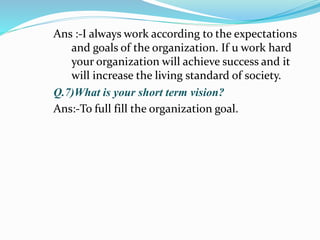 Ans :-I always work according to the expectations 
and goals of the organization. If u work hard 
your organization will achieve success and it 
will increase the living standard of society. 
Q.7)What is your short term vision? 
Ans:-To full fill the organization goal. 
 