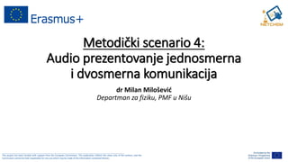 ______________________________________________________________________________________________________
This project has been funded with support from the European Commission. This publication reflects the views only of the authors, and the
Commission cannot be held responsible for any use which may be made of the information contained therein.
Metodički scenario 4:
Audio prezentovanje jednosmerna
i dvosmerna komunikacija
dr Milan Milošević
Departman za fiziku, PMF u Nišu
 