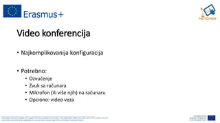 ______________________________________________________________________________________________________
This project has been funded with support from the European Commission. This publication reflects the views only of the authors, and the
Commission cannot be held responsible for any use which may be made of the information contained therein.
Video konferencija
• Najkomplikovanija konfiguracija
• Potrebno:
• Ozvučenje
• Zvuk sa računara
• Mikrofon (ili više njih) na računaru
• Opciono: video veza
 