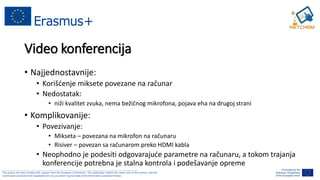 ______________________________________________________________________________________________________
This project has been funded with support from the European Commission. This publication reflects the views only of the authors, and the
Commission cannot be held responsible for any use which may be made of the information contained therein.
Video konferencija
• Najjednostavnije:
• Korišćenje miksete povezane na računar
• Nedostatak:
• niži kvalitet zvuka, nema bežičnog mikrofona, pojava eha na drugoj strani
• Komplikovanije:
• Povezivanje:
• Mikseta – povezana na mikrofon na računaru
• Risiver – povezan sa računarom preko HDMI kabla
• Neophodno je podesiti odgovarajuće parametre na računaru, a tokom trajanja
konferencije potrebna je stalna kontrola i podešavanje opreme
 
