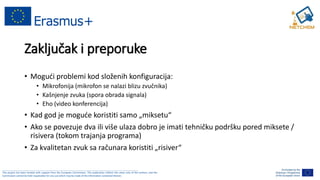 ______________________________________________________________________________________________________
This project has been funded with support from the European Commission. This publication reflects the views only of the authors, and the
Commission cannot be held responsible for any use which may be made of the information contained therein.
Zaključak i preporuke
• Mogući problemi kod složenih konfiguracija:
• Mikrofonija (mikrofon se nalazi blizu zvučnika)
• Kašnjenje zvuka (spora obrada signala)
• Eho (video konferencija)
• Kad god je moguće koristiti samo „miksetu“
• Ako se povezuje dva ili više ulaza dobro je imati tehničku podršku pored miksete /
risivera (tokom trajanja programa)
• Za kvalitetan zvuk sa računara koristiti „risiver“
 