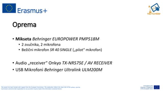 ______________________________________________________________________________________________________
This project has been funded with support from the European Commission. This publication reflects the views only of the authors, and the
Commission cannot be held responsible for any use which may be made of the information contained therein.
Oprema
• Mikseta Behringer EUROPOWER PMP518M
• 2 zvučnika, 2 mikrofona
• Bežični mikrofon SR 40 SINGLE („pilot“ mikrofon)
• Audio „receiver“ Onkyo TX-NR575E / AV RECEIVER
• USB Mikrofoni Behringer Ultralink ULM200M
 