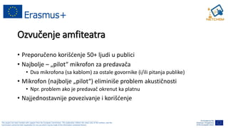 ______________________________________________________________________________________________________
This project has been funded with support from the European Commission. This publication reflects the views only of the authors, and the
Commission cannot be held responsible for any use which may be made of the information contained therein.
Ozvučenje amfiteatra
• Preporučeno korišćenje 50+ ljudi u publici
• Najbolje – „pilot“ mikrofon za predavača
• Dva mikrofona (sa kablom) za ostale govornike (i/ili pitanja publike)
• Mikrofon (najbolje „pilot“) eliminiše problem akustičnosti
• Npr. problem ako je predavač okrenut ka platnu
• Najjednostavnije povezivanje i korišćenje
 