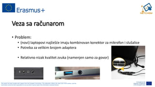 ______________________________________________________________________________________________________
This project has been funded with support from the European Commission. This publication reflects the views only of the authors, and the
Commission cannot be held responsible for any use which may be made of the information contained therein.
Veza sa računarom
• Problem:
• (novi) laptopovi najčešće imaju kombinovan konektor za mikrofon i slušalice
• Potreba za velikim brojem adaptera
• Relativno nizak kvalitet zvuka (namenjen samo za govor)
 