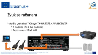______________________________________________________________________________________________________
This project has been funded with support from the European Commission. This publication reflects the views only of the authors, and the
Commission cannot be held responsible for any use which may be made of the information contained therein.
Zvuk sa računara
• Audio „receiver“ Onkyo TX-NR575E / AV RECEIVER
• 4 zvučnika (2 x 2 dva zvučnika)
• Povezivanje - HDMI kabl
 
