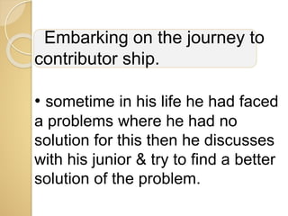 Embarking on the journey to
contributor ship.
• sometime in his life he had faced
a problems where he had no
solution for this then he discusses
with his junior & try to find a better
solution of the problem.
 