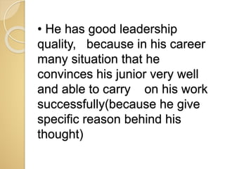 • He has good leadership
quality, because in his career
many situation that he
convinces his junior very well
and able to carry on his work
successfully(because he give
specific reason behind his
thought)
 