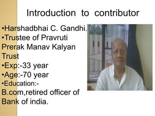•Harshadbhai C. Gandhi.
•Trustee of Pravruti
Prerak Manav Kalyan
Trust
•Exp:-33 year
•Age:-70 year
•Education:-
B.com,retired officer of
Bank of india.
Introduction to contributor
 