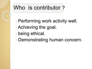 Who is contributor ?
• Performing work activity well.
• Achieving the goal.
• being ethical.
• Demonstrating human concern.
 