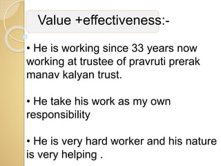 Value +effectiveness:-
• He is working since 33 years now
working at trustee of pravruti prerak
manav kalyan trust.
• He take his work as my own
responsibility
• He is very hard worker and his nature
is very helping .
 