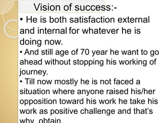 Vision of success:-
• He is both satisfaction external
and internal for whatever he is
doing now.
• And still age of 70 year he want to go
ahead without stopping his working of
journey.
• Till now mostly he is not faced a
situation where anyone raised his/her
opposition toward his work he take his
work as positive challenge and that’s
 