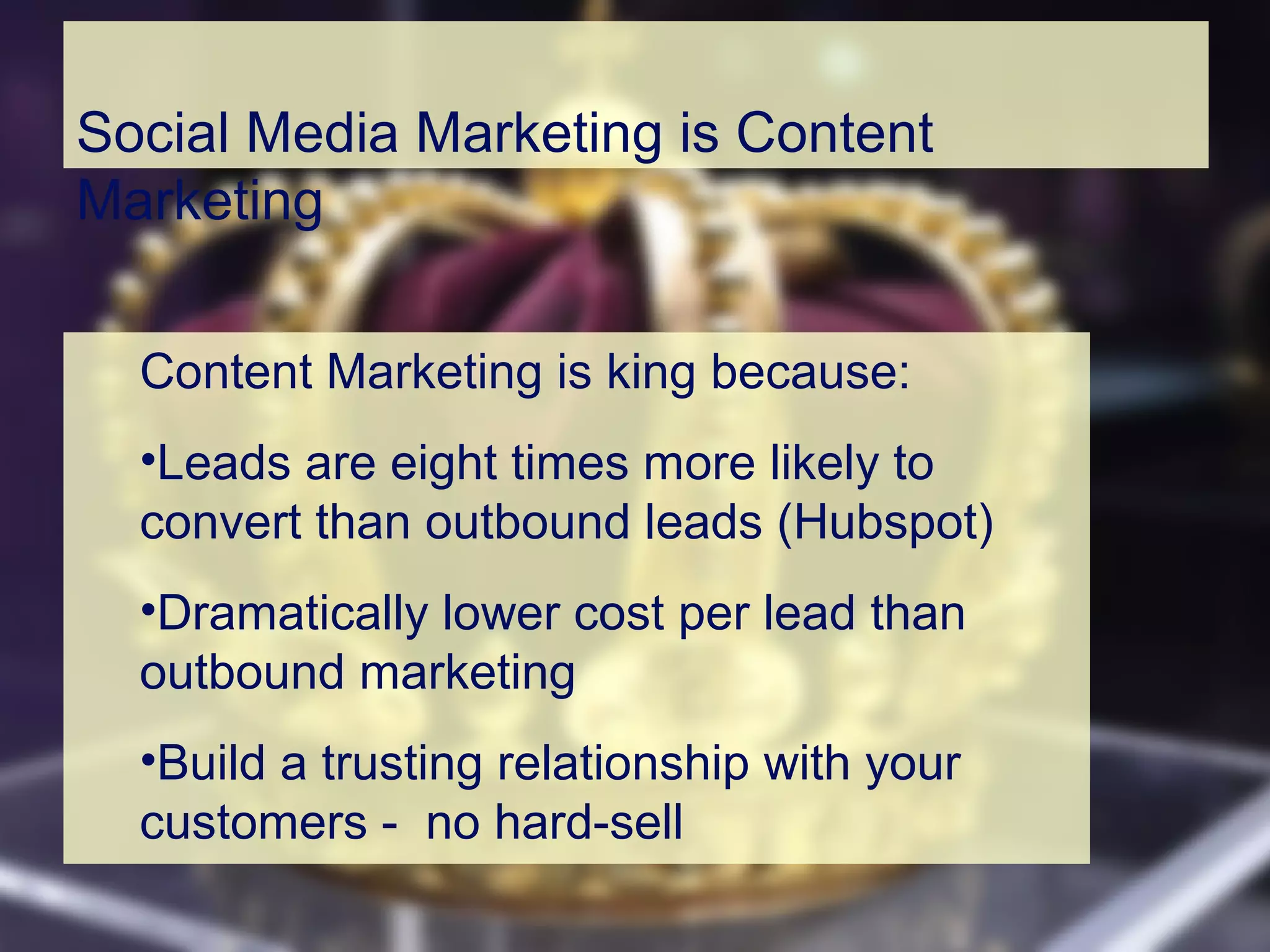 Social Media Marketing is Content
Marketing
Content Marketing is king because:
•Leads are eight times more likely to
convert than outbound leads (Hubspot)
•Dramatically lower cost per lead than
outbound marketing
•Build a trusting relationship with your
customers - no hard-sell
 