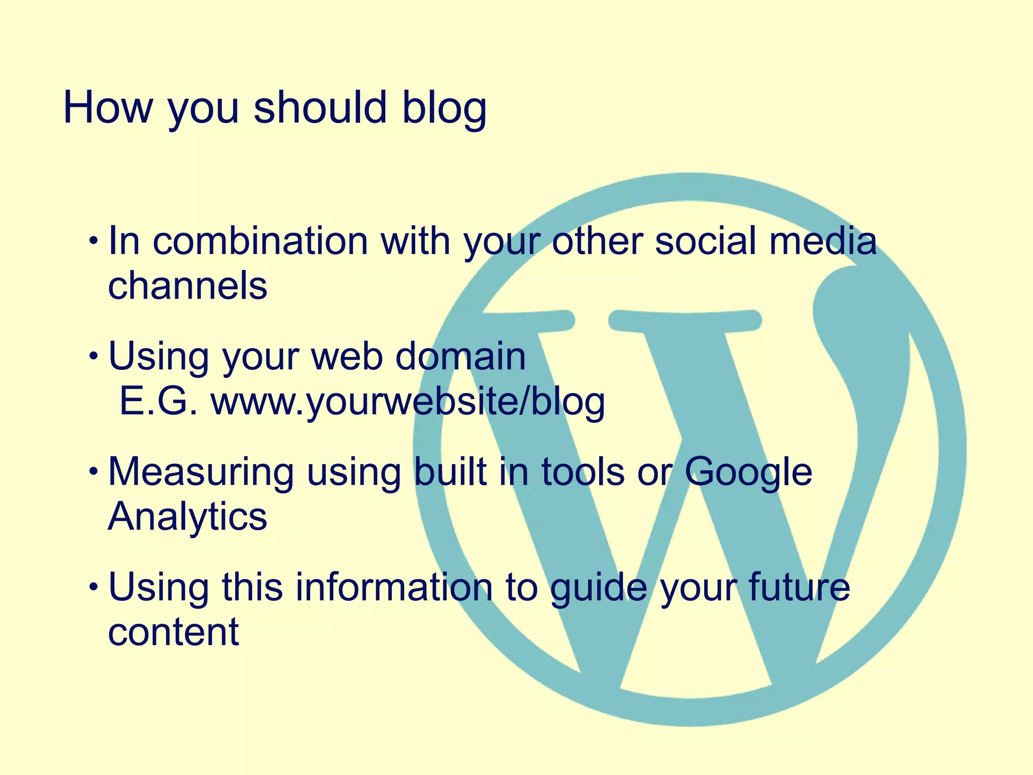• In combination with your other social media
channels
• Using your web domain
E.G. www.yourwebsite/blog
• Measuring using built in tools or Google
Analytics
• Using this information to guide your future
content
How you should blog
 