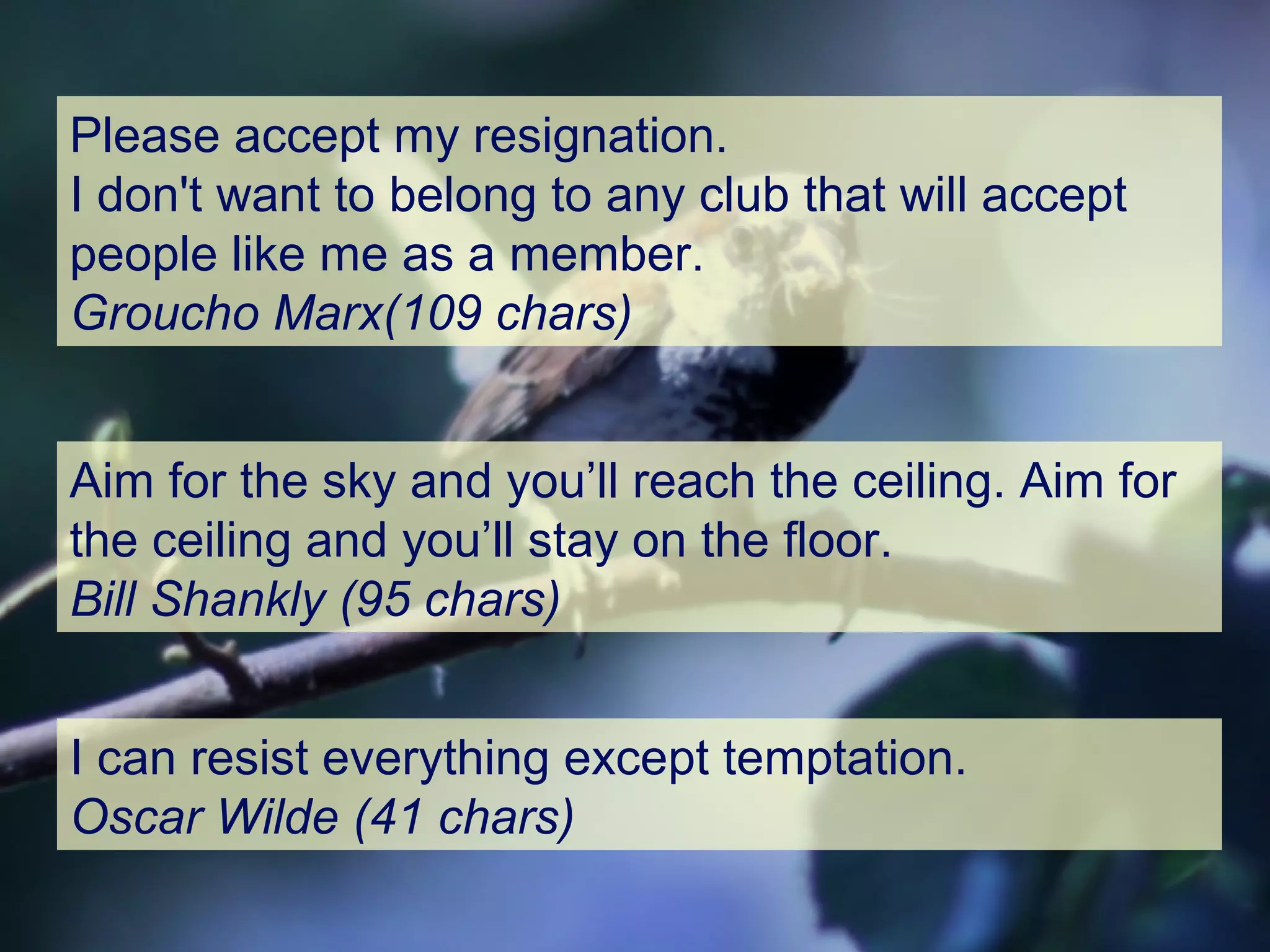I can resist everything except temptation.
Oscar Wilde (41 chars)
Please accept my resignation.
I don't want to belong to any club that will accept
people like me as a member.
Groucho Marx(109 chars)
Aim for the sky and you’ll reach the ceiling. Aim for
the ceiling and you’ll stay on the floor.
Bill Shankly (95 chars)
 