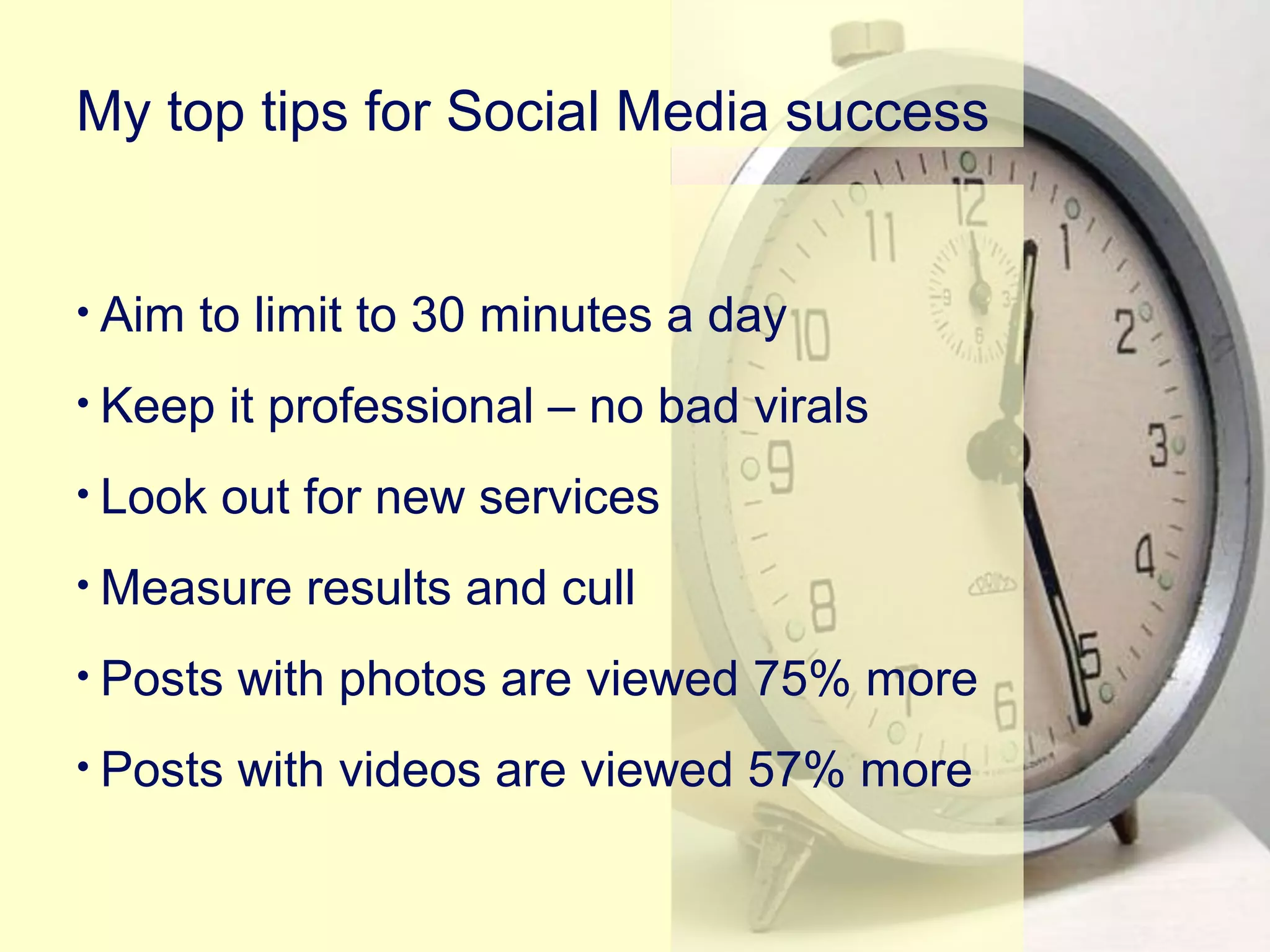 • Aim to limit to 30 minutes a day
• Keep it professional – no bad virals
• Look out for new services
• Measure results and cull
• Posts with photos are viewed 75% more
• Posts with videos are viewed 57% more
My top tips for Social Media success
 