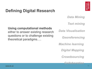 www.bl.uk 10www.bl.uk
Defining Digital Research
Using computational methods
either to answer existing research
questions or to challenge existing
theoretical paradigms….
Machine learning
Data Visualisation
Data Mining
Georeferencing
Digital Mapping
Crowdsourcing
Text mining
Collaboration
 