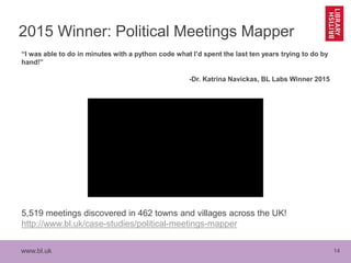 www.bl.uk 14
2015 Winner: Political Meetings Mapper
“I was able to do in minutes with a python code what I’d spent the last ten years trying to do by
hand!”
-Dr. Katrina Navickas, BL Labs Winner 2015
5,519 meetings discovered in 462 towns and villages across the UK!
http://www.bl.uk/case-studies/political-meetings-mapper
 