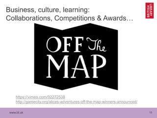 www.bl.uk 15
Business, culture, learning:
Collaborations, Competitions & Awards…
https://vimeo.com/92272538
http://gamecity.org/alices-adventures-off-the-map-winners-announced/
 
