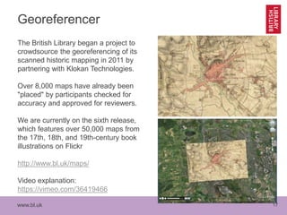 www.bl.uk 17
Georeferencer
The British Library began a project to
crowdsource the georeferencing of its
scanned historic mapping in 2011 by
partnering with Klokan Technologies.
Over 8,000 maps have already been
"placed" by participants checked for
accuracy and approved for reviewers.
We are currently on the sixth release,
which features over 50,000 maps from
the 17th, 18th, and 19th-century book
illustrations on Flickr
http://www.bl.uk/maps/
Video explanation:
https://vimeo.com/36419466
 