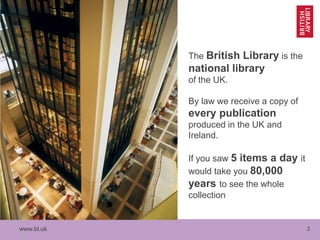 www.bl.uk 2
The British Library is the
national library
of the UK.
By law we receive a copy of
every publication
produced in the UK and
Ireland.
If you saw 5 items a day it
would take you 80,000
years to see the whole
collection
 