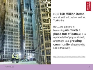 www.bl.uk 3
Over 150 Million items
are stored in London and in
Yorkshire
But…the Library is
becoming as much a
place full of data as it is
a place full of physical stuff,
and there is a growing
community of users who
see it that way.
http://www.bl.uk/aboutus/quickinfo/facts/
 