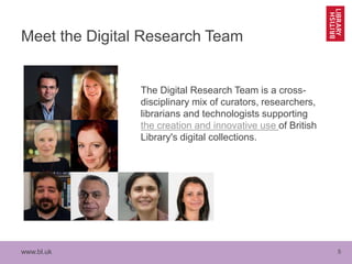 www.bl.uk 5
Meet the Digital Research Team
The Digital Research Team is a cross-
disciplinary mix of curators, researchers,
librarians and technologists supporting
the creation and innovative use of British
Library's digital collections.
 