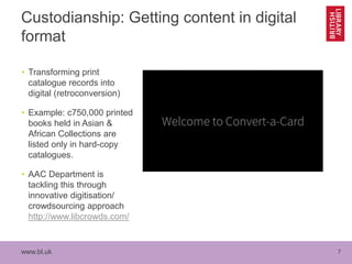 www.bl.uk 7
Custodianship: Getting content in digital
format
• Transforming print
catalogue records into
digital (retroconversion)
• Example: c750,000 printed
books held in Asian &
African Collections are
listed only in hard-copy
catalogues.
• AAC Department is
tackling this through
innovative digitisation/
crowdsourcing approach
http://www.libcrowds.com/
 