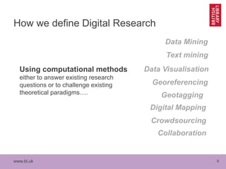 www.bl.uk 9
How we define Digital Research
Using computational methods
either to answer existing research
questions or to challenge existing
theoretical paradigms…. Geotagging
Data Visualisation
Data Mining
Georeferencing
Digital Mapping
Crowdsourcing
Text mining
Collaboration
 