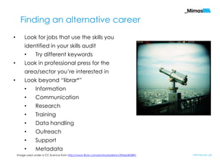 Finding an alternative career
•        Look for jobs that use the skills you
         identified in your skills audit
         •       Try different keywords
•        Look in professional press for the
         area/sector you‟re interested in
•        Look beyond “librar*”
         •       Information
         •       Communication
         •       Research
         •       Training
         •       Data handling
         •       Outreach
         •       Support
         •       Metadata
    Image used under a CC licence from http://www.flickr.com/photos/boliston/3966640589/   mimas.ac.uk
 