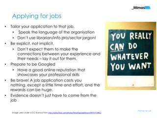 Applying for jobs
•   Tailor your application to that job.
     • Speak the language of the organisation
     • Don‟t use librarian/info pro/sector jargon!
•   Be explicit, not implicit.
     • Don‟t expect them to make the
        connections between your experience and
        their needs – lay it out for them.
•   Prepare to be Googled
     • Have a good online reputation that
        showcases your professional skills
•   Be brave! A job application costs you
    nothing, except a little time and effort, and the
    rewards can be huge.
•   Evidence doesn‟t just have to come from the
    job

                                                                                                     mimas.ac.uk
    Image used under a CC licence from http://www.flickr.com/photos/timothygreigdotcom/4975771901/
 