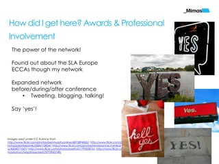 How did I get here? Awards & Professional
Involvement
   The power of the network!

   Found out about the SLA Europe
   ECCAs though my network

   Expanded network
   before/during/after conference
       • Tweeting, blogging, talking!

   Say „yes‟!




Images used under CC licence from
http://www.flickr.com/photos/benmurphyonline/6873894062/, http://www.flickr.com/p
hotos/joeshlabotnik/3584172834/, http://www.flickr.com/photos/renaissancechambar
a/4604071067/, http://www.flickr.com/photos/eyefruit/179553810/, http://www.flickr.co
m/photos/chrisjohnbeckett/5970945748/
                                                                                        mimas.ac.uk
 