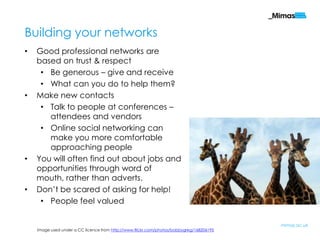 Building your networks
•   Good professional networks are
    based on trust & respect
     • Be generous – give and receive
     • What can you do to help them?
•   Make new contacts
     • Talk to people at conferences –
       attendees and vendors
     • Online social networking can
       make you more comfortable
       approaching people
•   You will often find out about jobs and
    opportunities through word of
    mouth, rather than adverts.
•   Don‟t be scared of asking for help!
     • People feel valued

                                                                                          mimas.ac.uk
    Image used under a CC licence from http://www.flickr.com/photos/bobbygreg/168206195
 